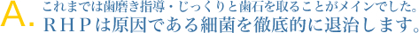 これまでは歯磨き指導・じっくりと歯石を取ることがメインでした。
RHPは原因である細菌を徹底的に退治します。